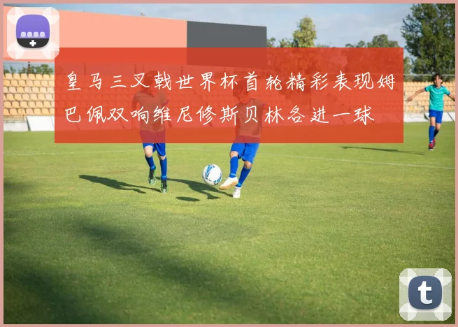 皇马三叉戟世界杯首轮精彩表现姆巴佩双响维尼修斯贝林各进一球