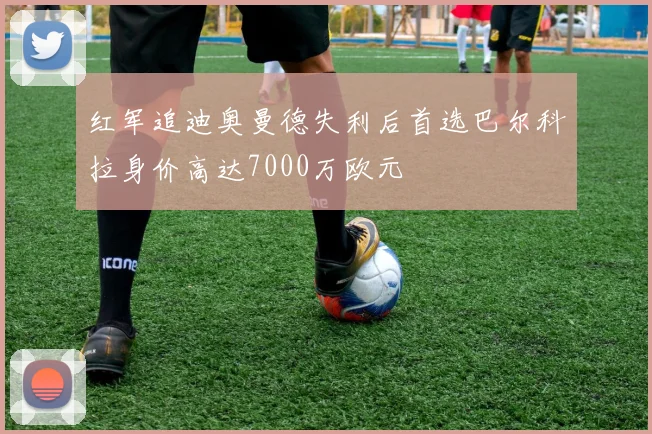 红军追迪奥曼德失利后首选巴尔科拉身价高达7000万欧元