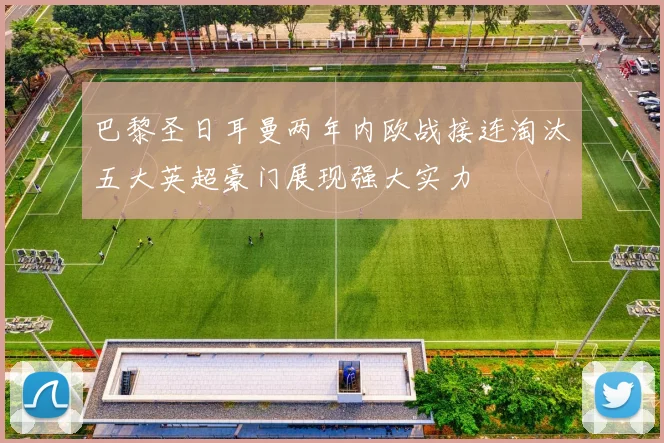 巴黎圣日耳曼两年内欧战接连淘汰五大英超豪门展现强大实力