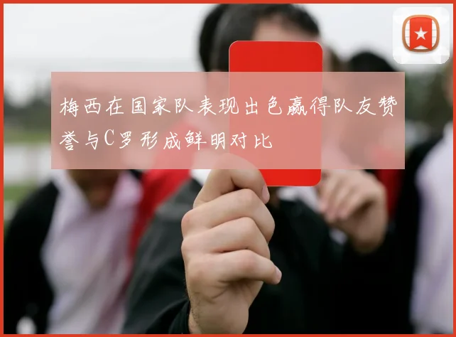 梅西在国家队表现出色赢得队友赞誉与C罗形成鲜明对比