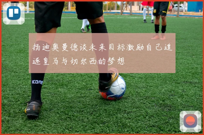 扬迪奥曼德谈未来目标激励自己追逐皇马与切尔西的梦想