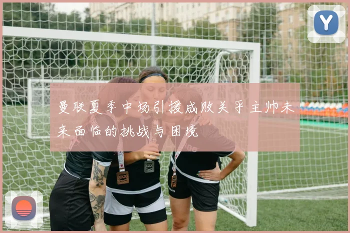 曼联夏季中场引援成败关乎主帅未来面临的挑战与困境