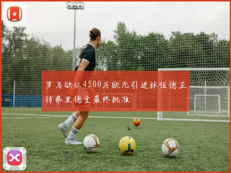 罗马欲以4500万欧元引进林伍德正待弗里德金最终批准