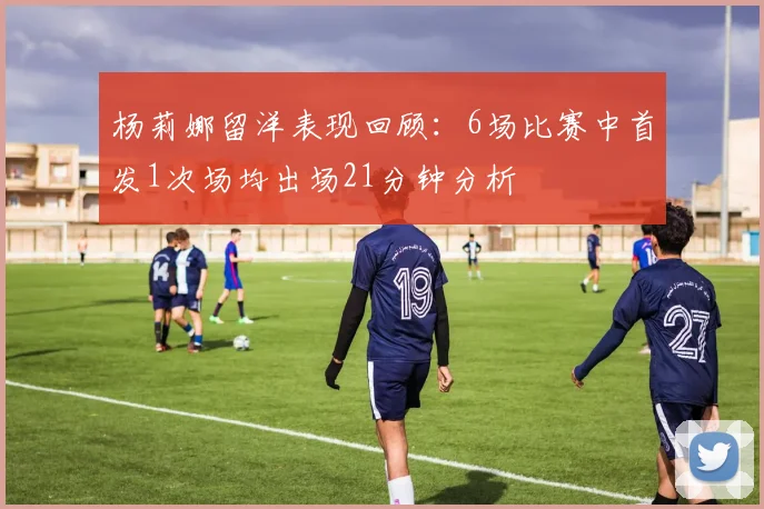 杨莉娜留洋表现回顾：6场比赛中首发1次场均出场21分钟分析