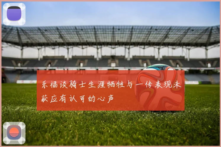 乐福谈骑士生涯牺牲与一传表现未获应有认可的心声
