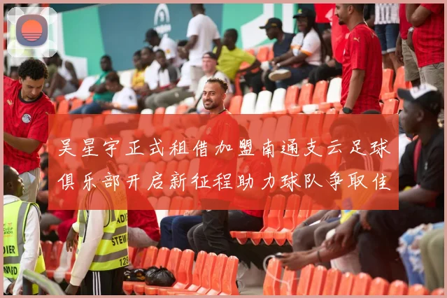 吴星宇正式租借加盟南通支云足球俱乐部开启新征程助力球队争取佳绩