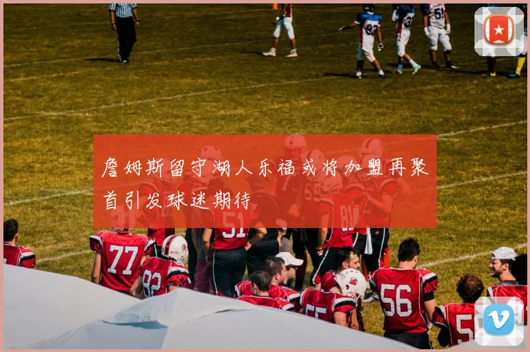 詹姆斯留守湖人乐福或将加盟再聚首引发球迷期待
