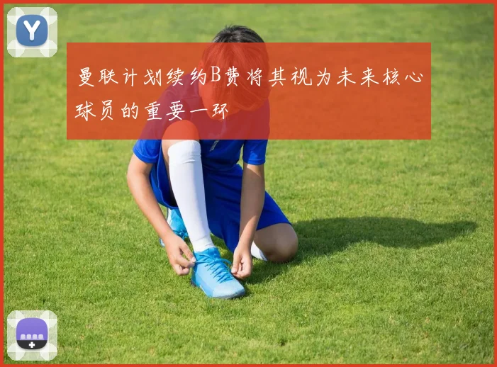 曼联计划续约B费将其视为未来核心球员的重要一环