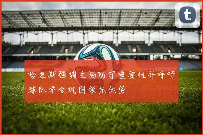 哈里斯强调主场防守重要性并呼吁球队学会巩固领先优势