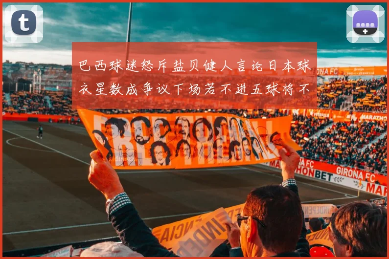 巴西球迷怒斥盐贝健人言论日本球衣星数成争议下场若不进五球将不庆祝