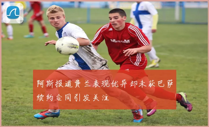 阿斯报道费兰表现优异却未获巴萨续约合同引发关注