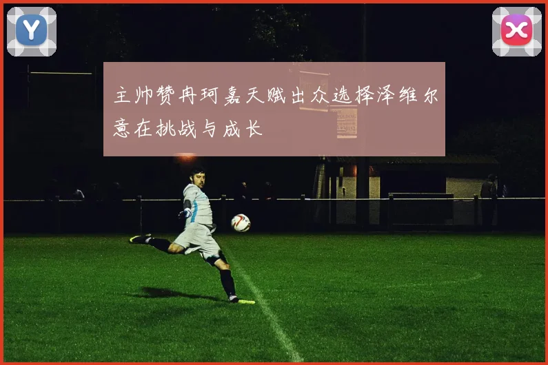 主帅赞冉珂嘉天赋出众选择泽维尔意在挑战与成长