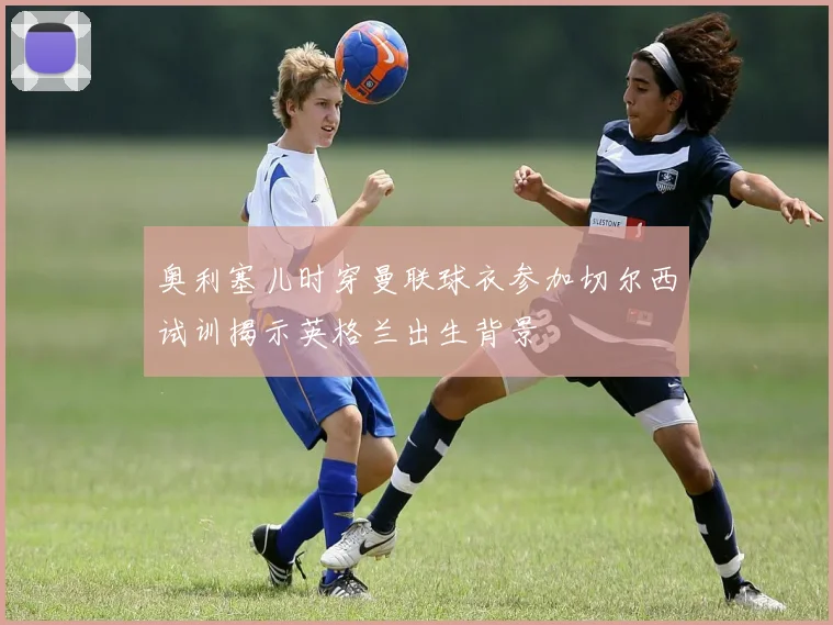 奥利塞儿时穿曼联球衣参加切尔西试训揭示英格兰出生背景