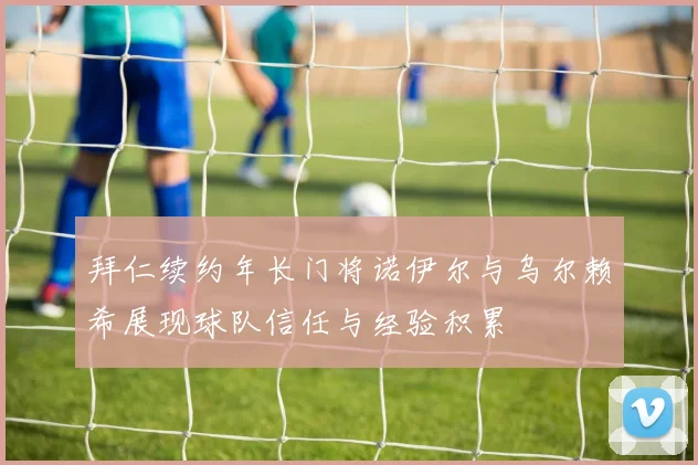 拜仁续约年长门将诺伊尔与乌尔赖希展现球队信任与经验积累