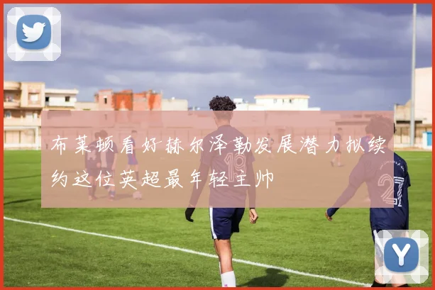 布莱顿看好赫尔泽勒发展潜力拟续约这位英超最年轻主帅