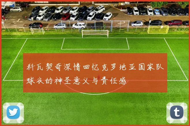 科瓦契奇深情回忆克罗地亚国家队球衣的神圣意义与责任感