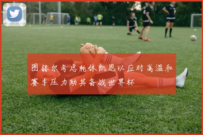 图赫尔考虑轮休凯恩以应对高温和赛季压力助其备战世界杯