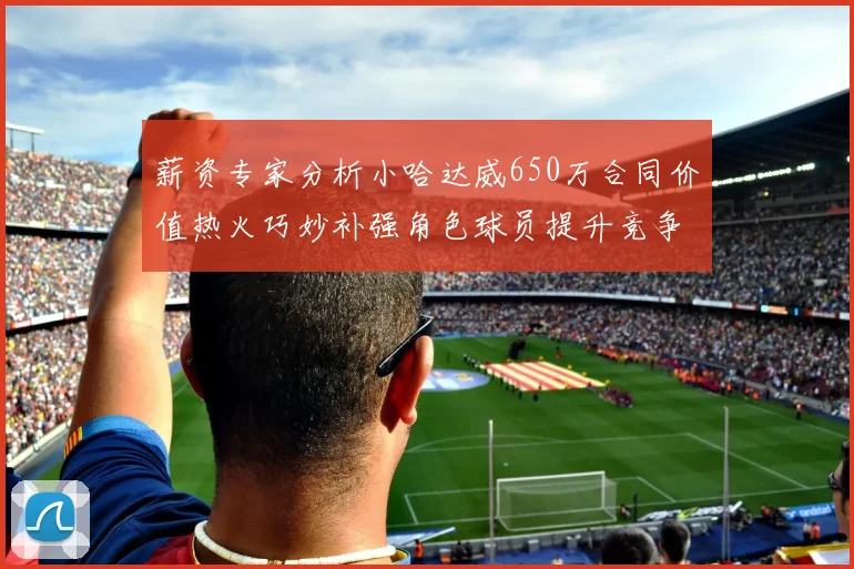 薪资专家分析小哈达威650万合同价值热火巧妙补强角色球员提升竞争力