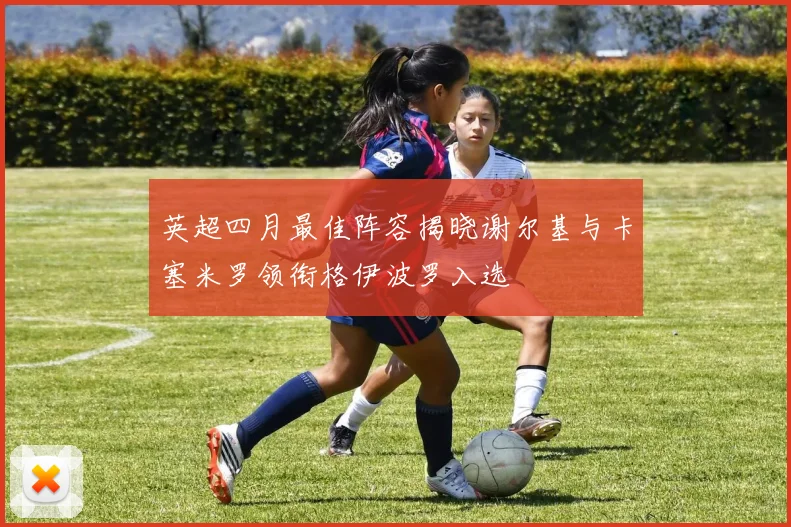 英超四月最佳阵容揭晓谢尔基与卡塞米罗领衔格伊波罗入选