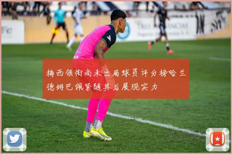 梅西领衔尚未出局球员评分榜哈兰德姆巴佩紧随其后展现实力